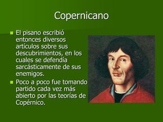 Copernicano
 El pisano escribió
  entonces diversos
  artículos sobre sus
  descubrimientos, en los
  cuales se defendía
  sarcásticamente de sus
  enemigos.
 Poco a poco fue tomando
  partido cada vez más
  abierto por las teorías de
  Copérnico.
 