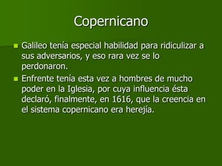 Copernicano
 Galileo tenía especial habilidad para ridiculizar a
  sus adversarios, y eso rara vez se lo
  perdonaron.
 Enfrente tenía esta vez a hombres de mucho
  poder en la Iglesia, por cuya influencia ésta
  declaró, finalmente, en 1616, que la creencia en
  el sistema copernicano era herejía.
 