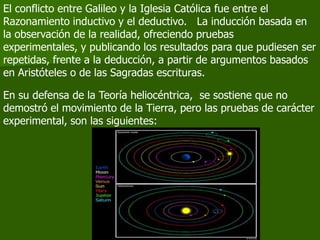 El conflicto entre Galileo y la Iglesia Católica fue entre el
Razonamiento inductivo y el deductivo. La inducción basada en
la observación de la realidad, ofreciendo pruebas
experimentales, y publicando los resultados para que pudiesen ser
repetidas, frente a la deducción, a partir de argumentos basados
en Aristóteles o de las Sagradas escrituras.

En su defensa de la Teoría heliocéntrica, se sostiene que no
demostró el movimiento de la Tierra, pero las pruebas de carácter
experimental, son las siguientes:
 
