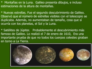 * Montañas en la Luna. Galileo presenta dibujos, e incluso
estimaciones de la altura de montañas.

* Nuevas estrellas. Fue el segundo descubrimiento de Galileo.
Observó que el número de estrellas visibles con el telescopio se
duplicaba. Además, no aumentaban de tamaño, cosa que sí
ocurría con los planetas, el Sol y la Luna.

* Satélites de Júpiter. Probablemente el descubrimiento más
famoso de Galileo. Lo realizó el 7 de enero de 1610, Era una
importante prueba de que no todos los cuerpos celestes giraban
en torno a La Tierra.
 