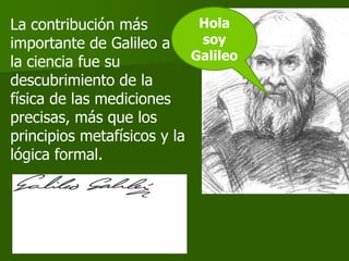 La contribución más          Hola
importante de Galileo a      soy
la ciencia fue su           Galileo
descubrimiento de la
física de las mediciones
precisas, más que los
principios metafísicos y la
lógica formal.
 