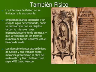 También Físico
   Los intereses de Galileo no se
    limitaban a la astronomía:

   Empleando planos inclinados y un
    reloj de agua perfeccionado, había
    ya demostrado que los objetos
    tardan lo mismo en caer,
    independientemente de su masa, y
    que la velocidad de los mismos
    aumenta de forma uniforme con el
    tiempo de caída.

   Los descubrimientos astronómicos
    de Galileo y sus trabajos sobre
    mecánica precedieron la obra del
    matemático y físico británico del
    siglo XVII Isaac Newton.
 