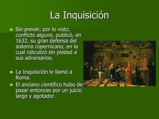 La Inquisición
   Sin prever, por lo visto,
    conflicto alguno, publicó, en
    1632, su gran defensa del
    sistema copernicano, en la
    cual ridiculizó sin piedad a
    sus adversarios.

   La Inquisición le llamó a
    Roma.
   El anciano científico hubo de
    pasar entonces por un juicio
    largo y agotador.
 