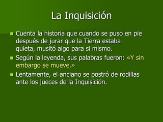 La Inquisición
 Cuenta la historia que cuando se puso en pie
  después de jurar que la Tierra estaba
  quieta, musitó algo para si mismo.
 Según la leyenda, sus palabras fueron: «Y sin
  embargo se mueve.»
 Lentamente, el anciano se postró de rodillas
  ante los jueces de la Inquisición.
 