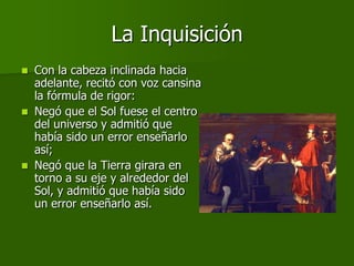 La Inquisición
   Con la cabeza inclinada hacia
    adelante, recitó con voz cansina
    la fórmula de rigor:
   Negó que el Sol fuese el centro
    del universo y admitió que
    había sido un error enseñarlo
    así;
   Negó que la Tierra girara en
    torno a su eje y alrededor del
    Sol, y admitió que había sido
    un error enseñarlo así.
 
