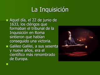 La Inquisición
 Aquel día, el 22 de junio de
  1633, los clérigos que
  formaban el tribunal de la
  Inquisición en Roma
  sintieron que habían
  conseguido una victoria.
 Galileo Galilei, a sus sesenta
  y nueve años, era el
  científico más renombrado
  de Europa.

 