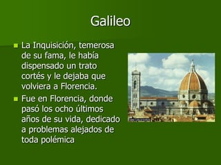 Galileo
 La Inquisición, temerosa
  de su fama, le había
  dispensado un trato
  cortés y le dejaba que
  volviera a Florencia.
 Fue en Florencia, donde
  pasó los ocho últimos
  años de su vida, dedicado
  a problemas alejados de
  toda polémica
 