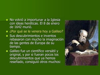    No volvió a importunar a la Iglesia
    con ideas heréticas. El 8 de enero
    de 1642 murió.
   ¿Por qué se le venera hoy a Galileo?
   Sus descubrimientos e inventos
    rebasaron con mucho la imaginación
    de las gentes de Europa de su
    tiempo.
   Galileo fue un científico versátil y
    original, y por si fueran pocos los
    descubrimientos que ya hemos
    reseñado, consiguió otros muchos:
 