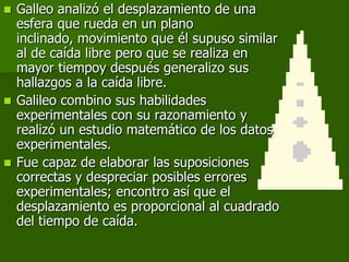  Galleo analizó el desplazamiento de una
  esfera que rueda en un plano
  inclinado, movimiento que él supuso similar
  al de caída libre pero que se realiza en
  mayor tiempoy después generalizo sus
  hallazgos a la caída libre.
 Galileo combino sus habilidades
  experimentales con su razonamiento y
  realizó un estudio matemático de los datos
  experimentales.
 Fue capaz de elaborar las suposiciones
  correctas y despreciar posibles errores
  experimentales; encontro así que el
  desplazamiento es proporcional al cuadrado
  del tiempo de caída.
 