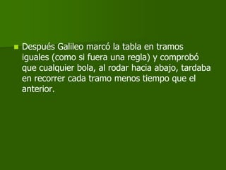    Después Galileo marcó la tabla en tramos
    iguales (como si fuera una regla) y comprobó
    que cualquier bola, al rodar hacia abajo, tardaba
    en recorrer cada tramo menos tiempo que el
    anterior.
 