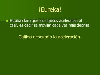 ¡Eureka!
   Estaba claro que los objetos aceleraban al
    caer, es decir se movían cada vez más deprisa.


         Galileo descubrió la aceleración.
 