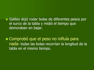    Galileo dejó rodar bolas de diferentes pesos por
    el surco de la tabla y midió el tiempo que
    demoraban en bajar.


   Comprobó que el peso no influía para
    nada: todas las bolas recorrían la longitud de la
    tabla en el mismo tiempo.
 