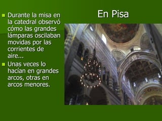  Durante la misa en    En Pisa
  la catedral observó
  cómo las grandes
  lámparas oscilaban
  movidas por las
  corrientes de
  aire...
 Unas veces lo
  hacían en grandes
  arcos, otras en
  arcos menores.
 