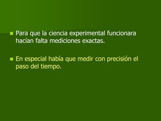    Para que la ciencia experimental funcionara
    hacían falta mediciones exactas.

   En especial había que medir con precisión el
    paso del tiempo.
 