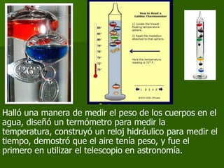 Halló una manera de medir el peso de los cuerpos en el
agua, diseñó un termómetro para medir la
temperatura, construyó un reloj hidráulico para medir el
tiempo, demostró que el aire tenía peso, y fue el
primero en utilizar el telescopio en astronomía.
 