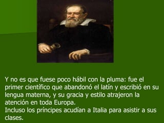 Y no es que fuese poco hábil con la pluma: fue el
primer científico que abandonó el latín y escribió en su
lengua materna, y su gracia y estilo atrajeron la
atención en toda Europa.
Incluso los príncipes acudían a Italia para asistir a sus
clases.
 