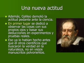 Una nueva actitud
 Además, Galileo demolió la
  actitud pedante ante la ciencia.
 En primer lugar se dedicó a
  observar las cosas con sus
  propios ojos y basar sus
  deducciones en experimentos y
  pruebas reales.
 Eso ya lo habían hecho antes
  que él otros científicos que
  buscaron la verdad en la
  naturaleza, no en viejos
  manuscritos polvorientos.
 