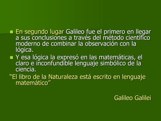  En segundo lugar Galileo fue el primero en llegar
  a sus conclusiones a través del método científico
  moderno de combinar la observación con la
  lógica.
 Y esa lógica la expresó en las matemáticas, el
  claro e inconfundible lenguaje simbólico de la
  ciencia.
“El libro de la Naturaleza está escrito en lenguaje
  matemático”

                                     Galileo Galilei
 