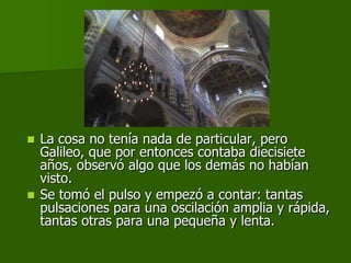  La cosa no tenía nada de particular, pero
  Galileo, que por entonces contaba diecisiete
  años, observó algo que los demás no habían
  visto.
 Se tomó el pulso y empezó a contar: tantas
  pulsaciones para una oscilación amplia y rápida,
  tantas otras para una pequeña y lenta.
 