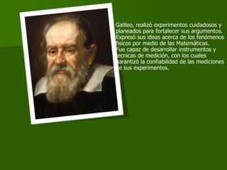 Galileo, realizó experimentos cuidadosos y
planeados para fortalecer sus argumentos.
Expresó sus ideas acerca de los fenómenos
fisicos por medio de las Matemáticas.
Fue capaz de desarrollar instrumentos y
tecnicas de medición, con los cuales
garantizó la confiabilidad de las mediciones
de sus experimentos.
 