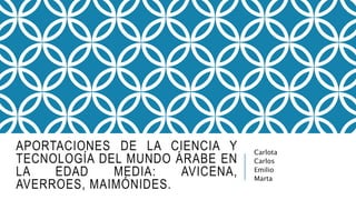 APORTACIONES DE LA CIENCIA Y
TECNOLOGÍA DEL MUNDO ÁRABE EN
LA EDAD MEDIA: AVICENA,
AVERROES, MAIMÓNIDES.
Carlota
Carlos
Emilio
Marta
 