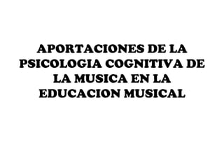 APORTACIONES DE LA
PSICOLOGIA COGNITIVA DE
     LA MUSICA EN LA
   EDUCACION MUSICAL
 