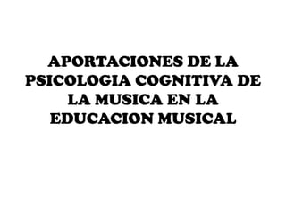APORTACIONES DE LA
PSICOLOGIA COGNITIVA DE
     LA MUSICA EN LA
   EDUCACION MUSICAL
 