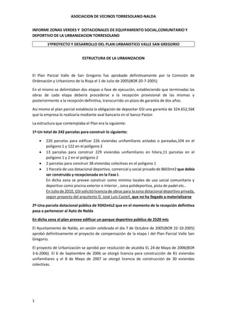 ASOCIACION DE VECINOS TORRESOLANO-NALDA
1
INFORME ZONAS VERDES Y DOTACIONALES DE EQUIPAMIENTO SOCIAL,COMUNITARIO Y
DEPORTIVO DE LA URBANIZACION TORRESOLANO
1ºPROYECTO Y DESARROLLO DEL PLAN URBANISTICO VALLE SAN GREGORIO
ESTRUCTURA DE LA URBANIZACION
El Plan Parcial Valle de San Gregorio fue aprobado definitivamente por la Comisión de
Ordenación y Urbanismo de la Rioja el 1 de Julio de 2005(BOR 20-7-2005)
En el mismo se delimitaban dos etapas o fase de ejecución, estableciendo que terminadas las
obras de cada etapa debería procederse a la recepción provisional de las mismas y
posteriormente a la recepción definitiva, transcurrido un plazo de garantía de dos años.
Así mismo el plan parcial establecía la obligación de depositar GSI una garantía de 324.652,56€
que la empresa lo realizaría mediante aval bancario en el banco Pastor.
La estructura que contemplaba el Plan era la siguiente:
1º-Un total de 242 parcelas para construir lo siguiente:
 226 parcelas para edificar 226 viviendas unifamiliares aisladas o pareadas,104 en el
polígono 1 y 122 en el polígono 2
 13 parcelas para construir 229 viviendas unifamiliares en hilera,11 parcelas en el
polígono 1 y 2 en el polígono 2
 2 parcelas para construir 38 viviendas colectivas en el polígono 1
 1 Parcela de uso dotacional deportivo, comercial y social privado de 8603mt2 que debía
ser construida y recepcionada en la Fase I.
En dicha zona se prevee construir como mínimo locales de uso social comunitario y
deportivo como piscina exterior e interior , zona polideportiva, pista de padel etc..
En Julio de 2010, GSI solicitó licencia de obras para la zona dotacional deportivo privada,
según proyecto del arquitecto D. José Luís Castell, que no ha llegado a materializarse
2º-Una parcela dotacional pública de 9342mts2 que en el momento de la recepción definitiva
pasa a pertenecer al Ayto de Nalda
En dicha zona el plan prevee edificar un parque deportivo público de 2520 mts
El Ayuntamiento de Nalda, en sesión celebrada el día 7 de Octubre de 2005(BOR 22-10-2005)
aprobó definitivamente el proyecto de compensación de la etapa I del Plan Parcial Valle San
Gregorio.
El proyecto de Urbanización se aprobó por resolución de alcaldía EL 24 de Mayo de 2006(BOR
3-6-2006). El 6 de Septiembre de 2006 se otorgó licencia para construcción de 81 viviendas
unifamiliares y el 8 de Mayo de 2007 se otorgó licencia de construcción de 30 viviendas
colectivas.
 