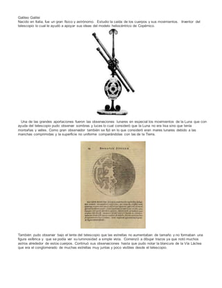 Galileo Galilei
Nacido en Italia, fue un gran físico y astrónomo. Estudio la caída de los cuerpos y sus movimientos. Inventor del
telescopio lo cual le ayudó a apoyar sus ideas del modelo heliocéntrico de Copérnico.
Una de las grandes aportaciones fueron las observaciones lunares en especial los movimientos de la Luna que con
ayuda del telescopio pudo observar sombras y luces lo cual consideró que la Luna no era lisa sino que tenía
montañas y valles. Como gran observador también se fijó en lo que consideró eran mares lunares debido a las
manchas comprimidas y la superficie no uniforme comparándolas con las de la Tierra.
También pudo observar bajo el lente del telescopio que las estrellas no aumentaban de tamaño y no formaban una
figura esférica y que se podía ver su luminosidad a simple vista. Comenzó a dibujar trazos ya que notó muchos
astros alrededor de estos cuerpos. Continuó sus observaciones hasta que pudo notar la blancura de la Vía Láctea
que era el conglomerado de muchas estrellas muy juntas y poco visibles desde el telescopio.
 