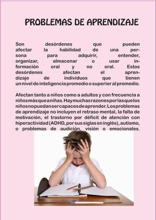 PROBLEMAS DE APRENDIZAJE
Son desórdenes que pueden
afectar la habilidad de una per-
sona para adquirir, entender,
organizar, almacenar o usar in-
formación oral y no oral. Estos
desórdenes afectan el apren-
dizaje de individuos que tienen
unniveldeinteligenciapromedioosuperioralpromedio.
Afectan tanto a niños como a adultos y con frecuencia a
niñosmásqueaniñas.Haymuchasrazonesporlasquelos
niñosnopuedansercapacesdeaprender.Losproblemas
de aprendizaje no incluyen el retraso mental, la falta de
motivación, el trastorno por déficit de atención con
hiperactividad(ADHD,porsussiglaseninglés),autismo,
o problemas de audición, visión o emocionales.
 