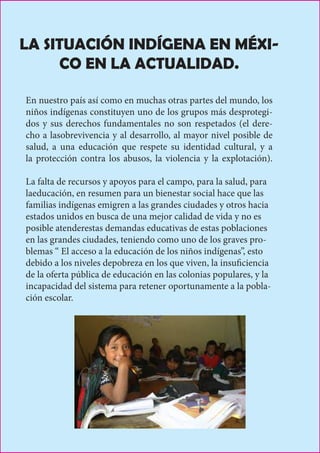 LA SITUACIÓN INDÍGENA EN MÉXI-
CO EN LA ACTUALIDAD.
En nuestro país así como en muchas otras partes del mundo, los
niños indígenas constituyen uno de los grupos más desprotegi-
dos y sus derechos fundamentales no son respetados (el dere-
cho a lasobrevivencia y al desarrollo, al mayor nivel posible de
salud, a una educación que respete su identidad cultural, y a
la protección contra los abusos, la violencia y la explotación).
La falta de recursos y apoyos para el campo, para la salud, para
laeducación, en resumen para un bienestar social hace que las
familias indígenas emigren a las grandes ciudades y otros hacia
estados unidos en busca de una mejor calidad de vida y no es
posible atenderestas demandas educativas de estas poblaciones
en las grandes ciudades, teniendo como uno de los graves pro-
blemas “ El acceso a la educación de los niños indígenas”, esto
debido a los niveles depobreza en los que viven, la insuficiencia
de la oferta pública de educación en las colonias populares, y la
incapacidad del sistema para retener oportunamente a la pobla-
ción escolar.
 