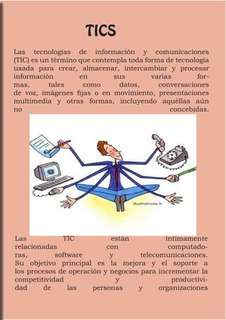 TICS
Las tecnologías de información y comunicaciones
(TIC) es un término que contempla toda forma de tecnología
usada para crear, almacenar, intercambiar y procesar
información en sus varias for-
mas, tales como datos, conversaciones
de voz, imágenes fijas o en movimiento, presentaciones
multimedia y otras formas, incluyendo aquéllas aún
no concebidas.
Las TIC están íntimamente
relacionadas con computado-
ras, software y telecomunicaciones.
Su objetivo principal es la mejora y el soporte a
los procesos de operación y negocios para incrementar la
competitividad y productivi-
dad de las personas y organizaciones
 