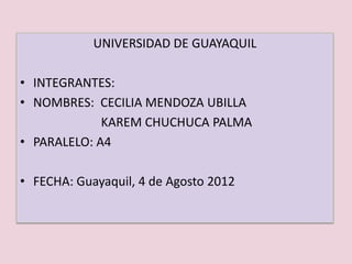 UNIVERSIDAD DE GUAYAQUIL

• INTEGRANTES:
• NOMBRES: CECILIA MENDOZA UBILLA
             KAREM CHUCHUCA PALMA
• PARALELO: A4

• FECHA: Guayaquil, 4 de Agosto 2012
 
