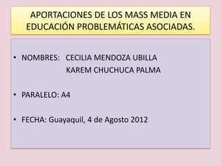 APORTACIONES DE LOS MASS MEDIA EN
   EDUCACIÓN PROBLEMÁTICAS ASOCIADAS.


• NOMBRES: CECILIA MENDOZA UBILLA
           KAREM CHUCHUCA PALMA

• PARALELO: A4

• FECHA: Guayaquil, 4 de Agosto 2012
 