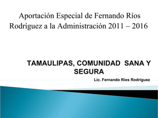 Aportación Especial de Fernando Ríos
Rodríguez a la Administración 2011 – 2016
TAMAULIPAS, COMUNIDAD SANA Y
SEGURA
Lic. Fernando Ríos Rodríguez
 