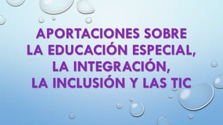 APORTACIONES SOBRE
LA EDUCACIÓN ESPECIAL,
LA INTEGRACIÓN,
LA INCLUSIÓN Y LAS TIC
 