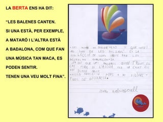 LA  BERTA  ENS HA DIT: “ LES BALENES CANTEN. SI UNA ESTÀ, PER EXEMPLE, A MATARÓ I L’ALTRA ESTÀ A BADALONA, COM QUE FAN UNA MÚSICA TAN MACA, ES PODEN SENTIR. TENEN UNA VEU MOLT FINA”. 