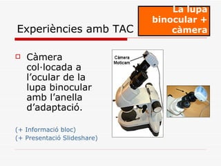 Càmera col·locada a l’ocular de la lupa binocular amb l’anella d’adaptació . (+  Informació bloc) (+ Presentació Slideshare) La lupa binocular + càmera Experiències amb TAC 