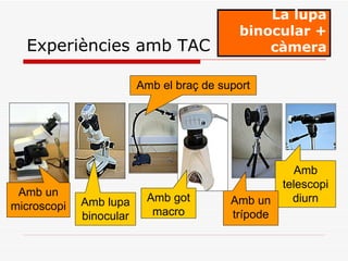 La lupa binocular + càmera Experiències amb TAC Amb un microscopi Amb el braç de suport Amb telescopi diurn Amb lupa binocular Amb got macro Amb un trípode 