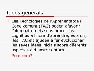 Idees generals Les Tecnologies de l’Aprenentatge i Coneixement (TAC) poden afavorir l’alumnat en els seus processos cognitius a l’hora d’aprendre, és a dir,  les TAC els ajuden a fer evolucionar les seves idees inicials sobre diferents aspectes del nostre entorn. Però com? 