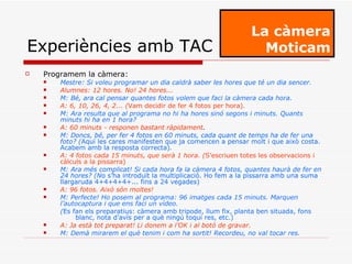 Programem la càmera: Mestre: Si voleu programar un dia caldrà saber les hores que té un dia sencer. Alumnes: 12 hores. No! 24 hores... M: Bé, ara cal pensar quantes fotos volem que faci la càmera cada hora. A: 6, 10, 26, 4, 2... ( Vam decidir de fer 4 fotos per hora) . M: Ara resulta que al programa no hi ha hores sinó segons i minuts. Quants minuts hi ha en 1 hora? A: 60 minuts - responen bastant ràpidament . M: Doncs, bé, per fer 4 fotos en 60 minuts, cada quant de temps ha de fer una foto? ( Aquí les cares manifesten que ja comencen a pensar molt i que això costa. Acabem amb la resposta correcta) . A: 4 fotos cada 15 minuts, que serà 1 hora. ( S’escriuen totes les observacions i càlculs a la pissarra) M: Ara més complicat! Si cada hora fa la càmera 4 fotos, quantes haurà de fer en 24 hores? (N o s’ha introduït la multiplicació. Ho fem a la pissarra amb una suma llargaruda 4+4+4+4+... fins a 24 vegades) A: 96 fotos. Això són moltes! M: Perfecte! Ho posem al programa: 96 imatges cada 15 minuts. Marquen l’autocaptura i que ens faci un vídeo. ( Es fan els preparatius: càmera amb tripode, llum fix, planta ben situada, fons blanc, nota d’avís per a què ningú toqui res, etc.) A: Ja està tot preparat! Li donem a l’OK i al botó de gravar. M: Demà mirarem el què tenim i com ha sortit! Recordeu, no val tocar res. La càmera Moticam Experiències amb TAC 