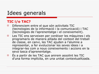 Idees generals TIC i/o TAC? Diferenciem entre el que són activitats TIC (tecnologies de la informació i la comunicació) i TAC (tecnologies de l’aprenentatge i el coneixement). Les TIC ens serveixen per conèixer les màquines i els programaris de manera aïllada del context del treball de classe, en canvi, les TAC ajuden a l’alumne a representar, a fer evolucionar les seves idees i a integrar-les com a nous coneixements i accions en la seva tasca d’aprenentatge. És a partir de les TAC que anirem assolint les TIC d’una forma implícita, en una unitat contextualitzada. 