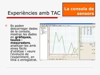 Es poden descarregar dades de la consola, mostrar les dades en  gràfiques, taules  i  mesuradors , analitzar-les amb eines fàcils d'utilitzar i veure l'evolució de l'experiment, en línia o enregistrat. La consola de sensors Experiències amb TAC 