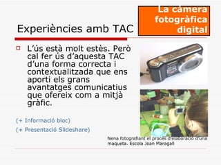 L’ús està molt estès. Però cal fer ús d’aquesta TAC d’una forma correcta i contextualitzada que ens aporti els grans avantatges comunicatius que ofereix com a mitjà gràfic. (+ Informació bloc) (+ Presentació Slideshare)   La càmera fotogràfica digital Experiències amb TAC Nena fotografiant el procés d’elaboració d’una maqueta. Escola Joan Maragall   