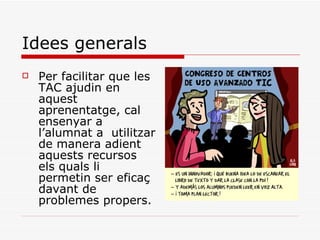 Idees generals Per facilitar que les TAC ajudin en aquest aprenentatge, cal ensenyar a l’alumnat a  utilitzar de manera adient aquests recursos els quals li permetin ser eficaç davant de problemes propers. 