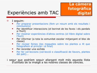 I seguim: Per preparar presentacions (fem un resum amb els resultats i conclusions) Per identificar interaccions (el borinot de les faves i els pardals a l’hort) Per mostrar experiències d’altres centres (el llibre digital sobre l’hort) Per informar (a tota la comunitat escolar mitjançant el bloc de classe) Per revisar feines (les maquetes sobre les plantes a 4t que fotografiem al principi i al final) Per recordar una sortida Per fer col·leccions (col·lecció o classificació de llavors, plantes del pati)...   i segur que podríem seguir allargant molt més aquesta llista d’utilitats de la imatge a les nostres classes de ciències.  La càmera fotogràfica digital Experiències amb TAC 