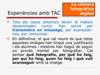 Tots els casos anteriors tenen el mateix denominador comú: han servit per  transmetre un missatge , per expressar-nos, per comunicar. En definitiva, el que cal veure és que totes aquestes imatges han tingut una justificació i els alumnes i mestres han hagut de seguir un procés mental per fotografiar. Cal pensar  què fotografio, per què ho faig, per qui ho faig, quan ho faig i què vull aconseguir  amb la imatge. La càmera fotogràfica digital Experiències amb TAC 