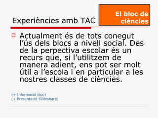 Actualment és de tots conegut l’ús dels blocs a nivell social. Des de la perpectiva escolar és un recurs que, si l’utilitzem de manera adient, ens pot ser molt útil a l’escola i en particular a les nostres classes de ciències. (+ Informació bloc) (+ Presentació Slideshare) El bloc de ciències Experiències amb TAC 