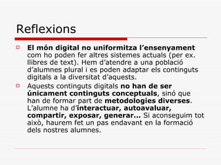 Reflexions El món digital no uniformitza l’ensenyament  com ho poden fer altres sistemes actuals (per ex. llibres de text). Hem d’atendre a una població d’alumnes plural i es poden adaptar els continguts digitals a la diversitat d’aquests. Aquests continguts digitals  no han de ser únicament continguts conceptuals , sinó que han de formar part de  metodologies diverses . L’alumne ha d’ interactuar, autoavaluar, compartir, exposar, generar...  Si aconseguim tot això, haurem fet un pas endavant en la formació dels nostres alumnes. 