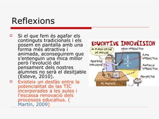Reflexions Si el que fem és agafar els continguts tradicionals i els posem en pantalla amb una forma més atractiva i animada, aconseguirem que s’entenguin una mica millor però l’evolució del pensament dels nostres alumnes no serà el desitjable (Esteve, 2010). Existeix un desfàs entre la potencialitat de las TIC incorporades a les aules i l’escassa renovació dels processos educatius. ( Martín, 2009 )   